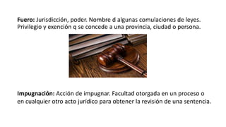 Fuero: Jurisdicción, poder. Nombre d algunas comulaciones de leyes.
Privilegio y exención q se concede a una provincia, ciudad o persona.
Impugnación: Acción de impugnar. Facultad otorgada en un proceso o
en cualquier otro acto jurídico para obtener la revisión de una sentencia.
 