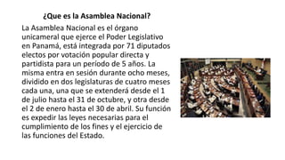 ¿Que es la Asamblea Nacional?
La Asamblea Nacional es el órgano
unicameral que ejerce el Poder Legislativo
en Panamá, está integrada por 71 diputados
electos por votación popular directa y
partidista para un período de 5 años. La
misma entra en sesión durante ocho meses,
dividido en dos legislaturas de cuatro meses
cada una, una que se extenderá desde el 1
de julio hasta el 31 de octubre, y otra desde
el 2 de enero hasta el 30 de abril. Su función
es expedir las leyes necesarias para el
cumplimiento de los fines y el ejercicio de
las funciones del Estado.
 