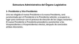 Estructura Administrativa del Órgano Legislativo
1- Presidentes y Vice Presidentes
Una vez elegido el nuevo Presidente o la nueva Presidenta, será
juramentado por el Presidente o la Presidenta saliente, y ocupará su
lugar para continuar con el proceso de elección de los cargos restantes.
El nuevo Presidente o Presidenta procederá a juramentar a los
Vicepresidentes o Vicepresidentas electos, después de concluidas
ambas elecciones.
 