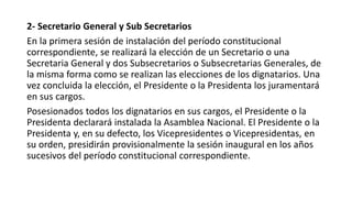 2- Secretario General y Sub Secretarios
En la primera sesión de instalación del período constitucional
correspondiente, se realizará la elección de un Secretario o una
Secretaria General y dos Subsecretarios o Subsecretarias Generales, de
la misma forma como se realizan las elecciones de los dignatarios. Una
vez concluida la elección, el Presidente o la Presidenta los juramentará
en sus cargos.
Posesionados todos los dignatarios en sus cargos, el Presidente o la
Presidenta declarará instalada la Asamblea Nacional. El Presidente o la
Presidenta y, en su defecto, los Vicepresidentes o Vicepresidentas, en
su orden, presidirán provisionalmente la sesión inaugural en los años
sucesivos del período constitucional correspondiente.
 