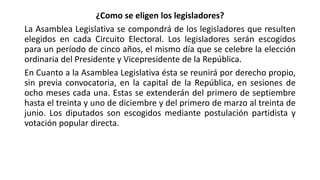 ¿Como se eligen los legisladores?
La Asamblea Legislativa se compondrá de los legisladores que resulten
elegidos en cada Circuito Electoral. Los legisladores serán escogidos
para un período de cinco años, el mismo día que se celebre la elección
ordinaria del Presidente y Vicepresidente de la República.
En Cuanto a la Asamblea Legislativa ésta se reunirá por derecho propio,
sin previa convocatoria, en la capital de la República, en sesiones de
ocho meses cada una. Estas se extenderán del primero de septiembre
hasta el treinta y uno de diciembre y del primero de marzo al treinta de
junio. Los diputados son escogidos mediante postulación partidista y
votación popular directa.
 