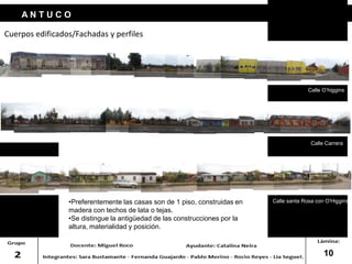 Cuerpos edificados/Fachadas y perfiles
A N T U C O
Calle O’higgins
Calle Carrera
Calle santa Rosa con O'Higgins
10
•Preferentemente las casas son de 1 piso, construidas en
madera con techos de lata o tejas.
•Se distingue la antigüedad de las construcciones por la
altura, materialidad y posición.
 
