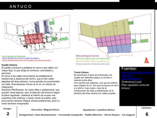6
A N T U C O
FORMAS URBANAS/ HUELLA URBANA TRAMA URBANA
Huella Urbana:
El pueblo comenzó a poblarse en torno a las calles con
mayor flujo, lo que atrajo el comercio, actividades y
servicios.
En torno a las calles secundarias se establecieron
residencias a distancia del centro, que si bien están
alejadas del área céntrica, nunca pierden la conectividad
con ésta. Acercándose incluso al río en un intento de
integración.
Sectores Planificados, se crean villas o poblaciones, que
pueden verse lejanas, pero la elección del entorno según
el plano regulador, obedece al intento de ocupar una
superficie mas extensa, y hacer crecer al pueblo, esto
procurando siempre integrar dichas poblaciones, para no
crear sectores marginados
Trama Urbana:
Se reconocen 4 tipos de entramado, los
cuales son definidos según su función o
relación entre ellos.
Uno central que organiza, uno que se ordena
para integrar al río, otro que se acerca al cerro
y el último, mas nuevo, nace de la
construcción de villas y poblaciones en la
periferia del área urbana con calles propias.
Fuentes:
www.municipalidadantuco.cl
www.ine.cl
www.wikipedia.cl
Ordenanza Local
Plan regulador comunal
Antuco
 