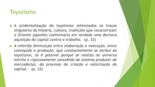 Toyotismo
 A ocidentalização do toyotismo (eliminados os traços
singulares da história, cultura, tradições que caracterizam
o Oriente japonês) conformaria em verdade uma decisiva
aquisição do capital contra o trabalho. (p. 33)
 A referida diminuição entre elaboração e execução, entre
concepção e produção, que constantemente se atribui ao
toyotismo, só é possível porque se realiza no universo
estrito e rigorosamente concebido do sistema produtor de
mercadorias, do processo de criação e valorização do
capital. (p. 33)
 