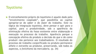 Toyotismo
 O estranhamento próprio do toyotismo é aquele dado pelo
“envolvimento cooptado”, que possibilita ao capital
apropriar-se do saber e do fazer do trabalho. Este na
lógica da integração toyotista, deve pensar e agir para o
capital, para a produtividade, sob a aparência da
eliminação efetiva do fosso existente entre elaboração e
execução no processo de trabalho. Aparência porque a
concepção efetiva do produto a decisão do que e de como
produzir não pertence aos trabalhadores. O resultado do
processo de trabalho corporificado no produto permanece
alheio e estranho ao produtor, preservando, sob todos os
aspectos, o fetichismo da mercadoria. (p. 34)
 