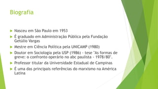 Biografia
 Nasceu em São Paulo em 1953
 É graduado em Administração Pública pela Fundação
Getúlio Vargas
 Mestre em Ciência Política pela UNICAMP (1980)
 Doutor em Sociologia pela USP (1986) - tese "As formas de
greve: o confronto operário no abc paulista - 1978/80".
 Professor titular da Universidade Estadual de Campinas
 É uma das principais referências do marxismo na América
Latina
 