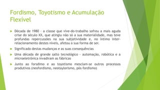 Fordismo, Toyotismo e Acumulação
Flexível
 Década de 1980 – a classe que vive-do-trabalho sofreu a mais aguda
crise do século XX, que atingiu não só a sua materialidade, mas teve
profundas repercussões na sua subjetividade e, no íntimo inter-
relacionamento destes níveis, afetou a sua forma de ser.
 Significado destas mudanças e as suas consequências
 Uma década de grande salto tecnológico – automação, robótica e a
microeletrônica invadiram as fábricas
 Junto ao forsdimo e ao toyotismo mesclam-se outros processos
produtivos (neofordismo, neotaylorismo, pós-fordismo)
 