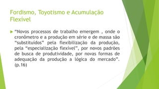 Fordismo, Toyotismo e Acumulação
Flexível
 “Novos processos de trabalho emergem , onde o
cronômetro e a produção em série e de massa são
“substituídos” pela flexibilização da produção,
pela “especialização flexível”, por novos padrões
de busca de produtividade, por novas formas de
adequação da produção a lógica do mercado”.
(p.16)
 