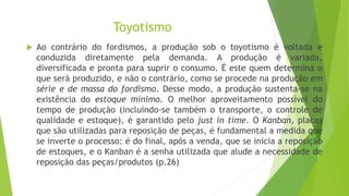 Toyotismo
 Ao contrário do fordismos, a produção sob o toyotismo é voltada e
conduzida diretamente pela demanda. A produção é variada,
diversificada e pronta para suprir o consumo. É este quem determina o
que será produzido, e não o contrário, como se procede na produção em
série e de massa do fordismo. Desse modo, a produção sustenta-se na
existência do estoque mínimo. O melhor aproveitamento possível do
tempo de produção (incluindo-se também o transporte, o controle de
qualidade e estoque), é garantido pelo just in time. O Kanban, placas
que são utilizadas para reposição de peças, é fundamental a medida que
se inverte o processo: é do final, após a venda, que se inicia a reposição
de estoques, e o Kanban é a senha utilizada que alude a necessidade de
reposição das peças/produtos (p.26)
 