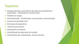 Toyotismo
 Desespecialização e polivalência dos operários profissionais e
qualificados – trabalhadores multifuncionais
 Trabalho em equipe
 Horizontalização – flexibilização, terceirização e subcontratação
 Controle de qualidade total
 Eliminação do desperdício
 Gerência participativa
 Sindicalismo de empresa
 Intensificação da exploração do trabalho
 Flexibilização dos trabalhadores, direitos flexíveis
 