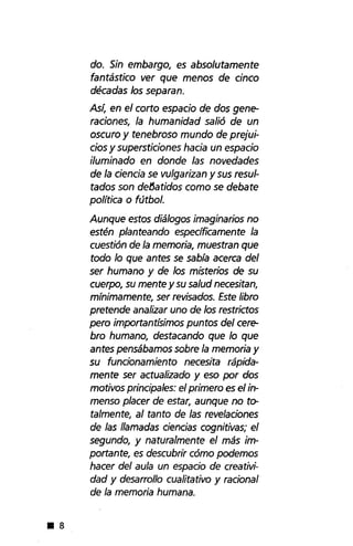 • 8
do. Sin embargo, es absolutamente
fantástico ver que menos de cinco
décadas los separan.
Así, en el corto espacio de dos gene-
raciones, la humanidad salió de un
oscuro y tenebroso mundo de prejui-
cios y supersticiones hacia un espacio
iluminado en donde las novedades
de la ciencia se vulgarizan y sus resul-
tados son defJatidos como se debate
política o fútbol.
Aunque estos diálogos imaginarios no
estén planteando específicamente la
cuestión de la memoria, muestran que
todo lo que antes se sabía acerca del
ser humano y de los misterios de su
cuerpo, su mente y su salud necesitan,
mínimamente, ser revisados. Este libro
pretende analizar uno de los restrictos
pero importantísimos puntos del cere-
brohumano, destacando que lo que
antes pensábamos sobre la memoria y
su funcionamiento necesita rápida-
mente ser actualizado yeso por dos
motivos principales: el primero es el in-
menso placer de estar, aunque no to-
talmente, al tanto de las revelaciones
de las llamadas ciencias cognitivas; el
segundo, y naturalmente el más im-
portante, es descubrir cómo podemos
hacer del aula un espacio de creativi-
dad y desarrollo cualitativo y racional
de la memoria humana .
 