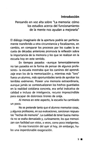 Introducción
Pensando en voz alta sobre "La memoria: cómo
los estudios acerca del funcionamiento
de la mente nos ayudan a mejorarla"
El diálogo imaginario de la apertura podría ser perfecta-
mente transferido a otra circunstancia y focalizamos, en
cambio, en comparar los procesos por los cuales la es-
cuela de décadas anteriores promovía la reflexión sobre
la importancia de la memoria y los que se realizan en la
escuela hoy en este sentido.
En tiempos pasados -aunque lamentablemente
no tan pasados en la forma de pensar de algunos profe-
sores- la escuela mostraba que los caminos del aprendi-
zaje eran los de la memorización y, mientras más "Ioro"
fuera un alumno, más oportunidades tenía de aprobar los
terribles exámenes. Poseer una memoria extraordinaria,
aunque jamás se contextualizaran los hechos guardados
en la realidad cotidiana concreta, era señal indicativa de
calidad e incluso de inteligencia, recurso imprescindible
para escapar de dolorosos tirones de oreja.
Al menos en este aspecto, la escuela ha cambiado
un poco.
No se pretende tanto que el alumno memorice cosas,
y algunos profesores, en sus evaluaciones, sancionan respues-
tas "hechas de memoria". La cualidad de tener buena memo-
ria no se exalta demasiado y, curiosamente, los que memori-
zan con facilidad son vistos, a veces, como poco inteligentes.
En esa transición del ayer al hoy, sin embargo, hu-
bo una imperdonable exageración.
9 •
 