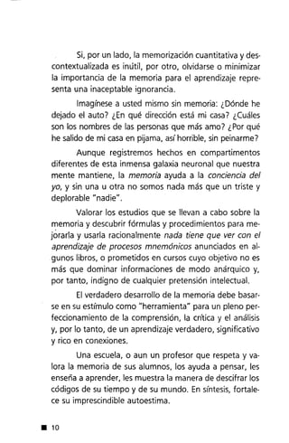 Si, por un lado, la memorización cuantitativa y des-
contextualizada es inútil, por otro, olvidarse o minimizar
la importancia de la memoria para el aprendizaje repre-
senta una inaceptable ignorancia.
Imagínese a usted mismo sin memoria: ¿Dónde he
dejado el auto? ¿En qué dirección está mi casa? ¿Cuáles
son los nombres de las personas que más amo? ¿Por qué
he salido de mi casaen pijama, así horrible, sin peinarme?
Aunque registremos hechos en compartimentos
diferentes de esta inmensa galaxia neuronal que nuestra
mente mantiene, la memoria ayuda a la conciencia del
yo, y sin una u otra no somos nada más que un triste y
deplorable "nadie".
Valorar los estudios que se llevan a cabo sobre la
n:emoria y descubrir fórmulas y procedimientos para me-
jorarla y usarla racionalmente nada tiene que ver con el
aprendizaje de procesos mnemónicos anunciados en al-
gunos libros, o prometidos en cursos cuyo objetivo no es
más que dominar informaciones de modo anárquico y,
por tanto, indigno de cualquier pretensión intelectual.
Elverdadero desarrollo de la memoria debe basar-
se en su estímulo como "herramienta" para un pleno per-
feccionamiento de la comprensión, la crítica y el análisis
y, por lo tanto, de un aprendizaje verdadero, significativo
y rico en conexiones.
Una escuela, o aun un profesor que respeta y va-
lora la memoria de sus alumnos, los ayuda a pensar, les
enseña a aprender, les muestra la manera de descifrar los
códigos de su tiempo y de su mundo. En síntesis,fortale-
ce su imprescindible autoestima .
• 10
 