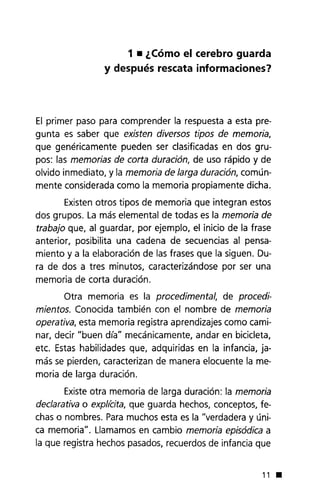 1• ¿Cómo el cerebro guarda
y después rescata informaciones?
El primer paso para comprender la respuesta a esta pre-
gunta es saber que existen diversos tipos de memoria,
que genéricamente pueden ser clasificadas en dos gru-
pos: las memorias de corta duración, de uso rápido y de
olvido inmediato, y la memoria de larga duración, común-
mente considerada como la memoria propiamente dicha.
Existen otros tipos de memoria que integran estos
dos grupos. La más elemental de todas es la memoria de
trabajo que, al guardar, por ejemplo, el inicio de la frase
anterior, posibilita una cadena de secuencias al pensa-
miento y a la elaboración de las frases que la siguen. Du-
ra de dos a tres minutos, caracterizándose por ser una
memoria de corta duración.
Otra memoria es la procedimental, de procedi-
mientos. Conocida también con el nombre de memoria
operativa, esta memoria registra aprendizajes como cami-
nar, decir "buen día" mecánicamente, andar en bicicleta,
etc. Estas habilidades que, adquiridas en la infancia, ja-
más se pierden, caracterizan de manera elocuente la me-
moria de larga duración.
Existeotra memoria de larga duración: la memoria
declarativa o expliéita, que guarda hechos, conceptos, fe-
chas o nombres. Paramuchos esta es la "verdadera y úni-
ca memoria". Llamamos en cambio memoria episódica a
la que registra hechos pasados, recuerdos de infancia que
11.
 