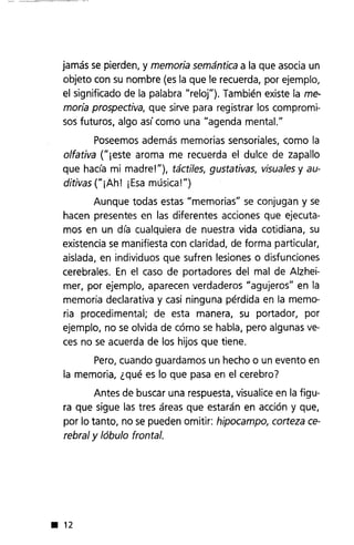 jamás se pierden, y memoria semántica a la que asocia un
objeto con su nombre (es la que le recuerda, por ejemplo,
el significado de la palabra "relon. También existe la me-
moria prospectiva, que sirve para registrar los compromi-
sos futuros, algo así como una "agenda menta!."
Poseemos además memorias sensoriales, como la
olfativa ("¡este aroma me recuerda el dulce de zapallo
que hacía mi madre!"), táctiles, gustativas, visuales y au-
ditivas ("¡Ah! iEsa música!")
Aunque todas estas "memorias" se conjugan y se
hacen presentes en las diferentes acciones que ejecuta-
mos en un día cualquiera de nuestra vida cotidiana, su
existencia se manifiesta con claridad, de forma particular,
aislada, en individuos que sufren lesiones o disfunciones
cerebrales. En el caso de portadores del mal de Alzhei-
mer, por ejemplo, aparecen verdaderos "agujeros" en la
memoria declarativa y casi ninguna pérdida en la memo-
ria procedimental; de esta manera, su portador, por
ejemplo, no se olvida de cómo se habla, pero algunas ve-
ces no se acuerda de los hijos que tiene.
Pero, cuando guardamos un hecho o un evento en
la memoria, ¿qué es lo que pasa en el cerebro7
Antes de buscar una respuesta, visualice en la figu-
ra que sigue las tres áreas que estarán en acción y que,
por lo tanto, no se pueden omitir: hipocampo, corteza ce-
rebral y lóbulo frontal .
• 12
 