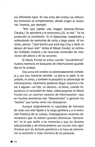 sus diferentes tipos. En esa zona del cerebro las diferen-
tes memorias se complementan, dando origen al racioci-
nio. Veamos, por ejemplo:
"Mis ojos captan una imagen distante.jparece
Claudia.j Se aproxima y la reconozco.j¡Sí, es ella." Se ha
producido la asimilación. Es el hipocampo trabajando y
estimulando las memorias de corto y largo plazo. Al ins-
tante, pienso: "¡Qué bonita que está hoy.jVoya darle un
abrazo de buen día!" Actúa el lóbulo frontal; se estimu-
lan múltiples sinapsis y las neuronas comandan las reac-
ciones del afecto y de las acciones.
El lóbulo frontal se activa cuando "escudriñamos"
nuestra memoria en búsqueda de informaciones guarda-
das en la corteza.
Estazona del cerebro es extremadamente comple-
ja y, por eso, bastante sensible. La afecta la edad, la de-
presión, el stress, y también la perjudica la sobrecarga de
informaciones. Fácilmente podemos llegar nosotros o lle-
var a alguien -un hijo, un alumno- al stress, cuando im-
ponemos la necesidad de éxito, sobrecargando el lóbulo
frontal con un volumen excesivo de informaciones -que
en muchos momentos nos "desenchufan" o generan los
"baches" que tantas veces nos desesperan.
Aunque originalmente la capacidad de memoria
de cada uno esté ligada a la carga genética y a la evolu-
ción histórica de su cuerpo, investigaciones recientes de-
mostraron que no existen grandes diferencias "persona-
les" en lo que atañe a las memorias y que los factores
educacionales y de entrenamiento son mucho más signi-
ficativos que los factores gen éticos a la hora de determi-
nar la excelente o mala memoria de las personas.
• 14
 