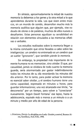 En síntesis, aproximadamente la mitad de nuestra
memoria la debemos a los genes y la otra mitad a lo que
aprendemos durante la vida. Los que viven entre músi-
cos, en un mundo de sonido, desarrollan mucho más la
memoria auditiva que alguien que, por ejemplo, vive ro-
deado de olores o de palabras, muchos de ellos nuevos o
desafiantes. Estas personas agudizan su sensibilidad en
relación con elementos vinculados a las memorias olfati-
vas o verbales.
Los estudios realizados sobre la memoria llegan a
la misma conclusión que otros llevados a cabo sobre las
inteligencias: un cerebro no entrenado es un cerebro que
se vuelve "ignorante", que también pierde la memoria.
Sin embargo, la propiedad más importante de la
mente humana no es memorizar, sino olvidar.Elque, por
casualidad, jamás se olvidara de todo cuanto la memoria
guarda, sería atormentado por gastar indefinidamente
todos los minutos de su día recordando los minutos del
día anterior. Por lo tanto, para poder activar la memoria
es esencial saber olvidar, y el cerebro humano tiene una
cierta capacidad, expresada en minutos u horas, para
guardar informaciones; una vez alcanzado ese límite, "se
desconecta" por un tiempo, para volver a "conectarse"
nuevamente. Según David Fontanal ese lapso, hasta la
adolescencia, equivale más o menos a un minuto o a un
minuto y medio por año de edad de la persona.
1. FONTANA, DAVID: La disciplina en el aula. Gestión y control, Buenos Ai-
res, Santillana, Aula XXI, 1998.
15 •
 