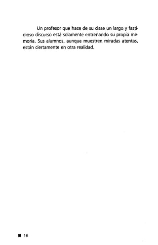 Un profesor que hace de su clase un largo y fasti-
dioso discurso está solamente entrenando su propia me-
moria. Sus alumnos, aunque muestren miradas atentas,
están ciertamente en otra realidad.
• 16
 