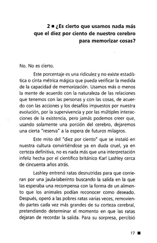2. ¿Escierto que usamos nada más
que el diez por ciento de nuestro cerebro
para memorizar cosas?
No. No es cierto.
Esteporcentaje es una ridiculez y no existe estadis-
tica o cinta métrica mágica que pueda verificar la medida
de la capacidad de memorización. Usamos más o menos
la mente de acuerdo con la naturaleza de las relaciones
que tenemos con las personas y con las cosas, de acuer-
do con las acciones y los desaflos impuestos por nuestra
evolución, por la supervivencia y por las múltiples interac-
ciones de la existencia, pero jamás podemos creer que,
usando solamente una porción del cerebro, dejaremos
una cierta "reserva" a la espera de futuros milagros.
Este mito del "diez por ciento" que se instaló en
nuestra cultura convirtiéndose ya en duda cruel, ya en
certeza definitiva, no es nada más que una interpretación
infeliz hecha por el cientrfico británico Karl Lashley cerca
de cincuenta años atrás.
Lashley entrenó ratas desnutridas para que corrie-
ran por una jaula-laberinto buscando la salida en la que
las esperaba una recompensa con la forma de un alimen-
to que los animales podian reconocer como deseado.
Después,operó a las pobres ratas varias veces, removien-
do partes cada vez más grandes de su corteza cerebral,
pretendiendo determinar el momento en que las ratas
dejaran de recordar la salida. Para su sorpresa, percibió
17 •
 