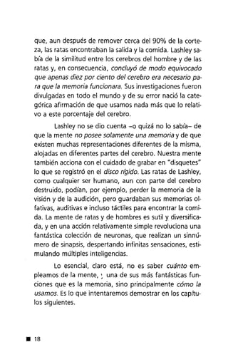 que, aun después de remover cerca del 90% de la corte-
za, las ratas encontraban la salida y la comida. Lashleysa-
bía de la similitud entre los cerebros del hombre y de las
ratas y, en consecuencia, concluyó de modo equivocado
que apenas diez por ciento del cerebro era necesario pa-
ra que la memoria funcionara. Susinvestigaciones fueron
divulgadas en todo el mundo y de su error nació la cate-
górica afirmación de que usamos nada más que lo relati-
vo a este porcentaje del cerebro.
Lashley no se dio cuenta -o quizá no lo sabía- de
que la mente no posee solamente una memoria y de que
existen muchas representaciones diferentes de la misma,
alojadas en diferentes partes del cerebro. Nuestra mente
también acciona con el cuidado de grabar en "disquetes"
lo que se registró en el disco rfgido. Lasratas de Lashley,
como cualquier ser humano, aun con parte del cerebro
destruido, podían, por ejemplo, perder la memoria de la
visión y de la audición, pero guardaban sus memorias 01-
fativas, auditivas e incluso táctiles para encontrar la comi-
da. La mente de ratas y de hombres es sutil y diversifica-
da, y en una acción relativamente simple revoluciona una
fantástica colección de neuronas, que realizan un sinnú-
mero de sinapsis, despertando infinitas sensaciones, esti-
mulando múltiples inteligencias.
Lo esencial, claro está, no es saber cuánto em-
pleamos de la mente, : una de sus más fantásticas fun-
ciones que es la memoria, sino principalmente cómo la
usamos. Eslo que intentaremos demostrar en los capítu-
los siguientes.
• 18
 