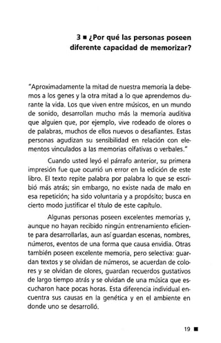 3 • ¿Por qué las personas poseen
diferente capacidad de memorizar?
"Aproximadamente la mitad de nuestra memoria la debe-
mos a los genes y la otra mitad a lo que aprendemos du-
rante la vida. Los que viven entre músicos, en un mundo
de sonido, desarrollan mucho más la memoria auditiva
que alguien que, por ejemplo, vive rodeado de olores o
de palabras, muchos de ellos nuevos o desafiantes. Estas
personas agudizan su sensibilidad en relación con ele-
mentos vinculados a las memorias olfativas o verbales."
Cuando usted leyó el párrafo anterior, su primera
impresión fue que ocurrió un error en la edición de este
libro. El texto repite palabra por palabra lo que se escri-
bió más atrás; sin embargo, no existe nada de malo en
esa repetición; ha sido voluntaria y a propósito; busca en
cierto modo justificar el título de este capítulo.
Algunas personas poseen excelentes memorias y,
aunque no hayan recibido ningún entrenamiento eficien-
te para desarrollarlas, aun asíguardan escenas, nombres,
números, eventos de una forma que causa envidia. Otras
también poseen excelente memoria, pero selectiva: guar-
dan textos y se olvidan de números, se acuerdan de colo-
res y se olvidan de olores, guardan recuerdos gustativos
de largo tiempo atrás y se olvidan de una música que es-
cucharon hace pocas horas. Esta diferencia individual en-
cuentra sus causas en la genética y en el ambiente en
donde uno se desarrolló.
19 •
 
