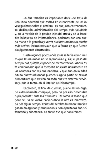 Lo que también es importante decir -se trata de
una linda novedad que asoma en el horizonte de las in-
vestigaciones sobre el cerebro- es que, con entrenamien-
to, dedicación, administración del tiempo, vida saludable
y, en la medida de lo posible lejos del stress y de la frené-
tica búsqueda de informaciones, podemos dar una bue-
na mano a la genética y volver nuestras memorias mucho
más activas, incluso más aun que la forma en que fueron
biológicamente construidas.
Hasta algunos pocos años atrás setenía como cier-
to que las neuronas no se reproducían y, así, el paso del
tiempo nos quitaba el poder de memorización. Ahora es-
tá comprobado que la memoria no existe únicamente en
las neuronas con las que nacimos, y que aun en la edad
adulta nuevas neuronas pueden surgir a partir de células
primordiales que existen en todo nuestro sistema nervio-
so y, por lo tanto, en el interior del hipocampo.
El cerebro, al final de cuentas, puede ser un órga-
no extremamente complejo, pero no por eso "insensible
o prepotente" ante los estímulos. Tal como la mano que
poco se usa se vuelve hábil cuando la otra es inmoviliza-
da por algún tiempo, zonas del cerebro humano también
ganan en agilidad y producción si son ejercitadas con sis-
temática y coherencia. Essobre eso que hablaremos .
• 20
 