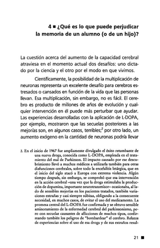 4 • ¿Qué es lo que puede perjudicar
la memoria de un alumno (o de un hijo)?
La cuestión acerca del aumento de la capacidad cerebral
atraviesa en el momento actual dos desafíos: uno dicta-
do por la ciencia y el otro por el modo en que vivimos.
Cientfficamente, la posibilidad de la multiplicación de
neuronas representa un excelente desafío para cerebros es-
tresados o cansados en función de la vida que las personas
llevan. Esa multiplicación, sin embargo, no es fácil. El cere-
bro es producto de millones de años de evolución y cual-
quier intervención en él puede más perturbar que ayudar.
Las experiencias desarrolladas con la aplicación de L-DOPA,
por ejemplo, mostraron que las secuelas posteriores a las
mejorías son, en algunos casos, terribles;2 por otro lado, un
aumento exógeno en la cantidad de neuronas podría llevar
2. En el inicio de 1967 fue ampliamente divulgado el éxito retumbante de
una nueva droga, conocida como L-DOPA, empleada en el trata-
miento del mal de Parkinson. El impacto causado por ese descu-
brimiento llevó a muchos médicos a utilizada también para otras
disfunciones cerebrales, sobre todo la encefalitis letárgica, que en
el inicio del siglo atacó a Europa con extrema violencia. Algún
tiempo después, sin embargo, se comprobó que esa intervención
en la acción cerebral -una vez que la droga estimulaba la produc-
ción de dopamina, importante neurotransmisor- ocasionaba, alIa-
do de sensibles mejorías en los pacientes tratados, también varia-
ciones extrañas y casi siempre súbitas, obligando a la consecuente
necesidad, en muchos casos, de evitar el uso del medicamento. La
promesa central del L-DOPA fue confirmada y se obtuvo sensible
aminoramiento de la enfermedad cerebral del parkinsonismo, pe-
ro con secuelas causantes de aflicciones de muchos tipos, confir-
mando también los peligros de "bombardear" el cerebro. Relatos
de experiencias sobre el uso de esa droga y de sus extraños resul-
21 •
 
