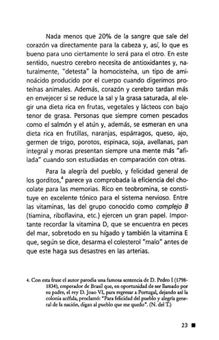 Nada menos que 20% de la sangre que sale del
corazón va directamente para la cabeza y, así, lo que es
buen.o para uno ciertamente lo será para el otro. En este
sentido, nuestro cerebro necesita de antioxidantes y, na-
turalmente, "detesta" la homocisteína, un tipo de ami-
noácido producido por el cuerpo cuando digerimos pro-
teínas animales. Además, corazón y cerebro tardan más
en envejecer si se reduce la sal y la grasa saturada, al ele-
gir una dieta rica en frutas, vegetales y lácteos con bajo
tenor de grasa. Personas que siempre comen pescados
como el salmón y el atún y, además, se esmeran en una
dieta rica en frutillas, naranjas, espárragos, queso, ajo,
germen de trigo, poroto s, espinaca, soja, avellanas, pan
integral y moras presentan siempre una mente más "afi-
lada" cuando son estudiadas en comparación con otras.
Para la alegría del pueblo, y felicidad general de
los gorditos,4 parece ya comprobada la eficiencia del cho-
colate para las memorias. Rico en teobromina, se consti-
tuye en excelente tónico para el sistema nervioso. Entre
las vitaminas, las del grupo conocido como complejo B
(tiamina, riboflavina, etc.) ejercen un gran papel. Impor-
tante recordar la vitamina D, que se encuentra en peces
del mar, sobretodo en su hígado y también la vitamina E
que, según se dice, desarma el colesterol "malo" antes de
que este haga sus desastres en las arterias.
4. Con esta frase el autor parodia una famosa sentencia de D. Pedro 1 (1798-
1834), emperador de Brasil que, en oportunidad de ser llamado por
su padre, el rey D. Joao VI, para regresar a Portugal, dejando así la
colonia acéfala, proclamó: "Para felicidad del pueblo y alegría gene-
ral de la nación, digan al pueblo que me quedo". (N. del T.)
23 •
 