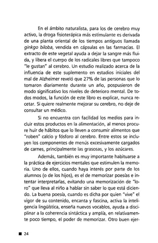 En el ámbito naturalista, para los de cerebro muy
activo, la droga fisioterápica más estimulante es derivada
de una planta oriental de los tiempos antiguos llamada
ginkga bilaba, vendida en cápsulas en las farmacias. El
extracto de este vegetal ayuda a dejar la sangre más flui-
da, y libera el cuerpo de los radicales libres que tampoco
"le gustan" al cerebro. Un estudio realizado acerca de la
influencia de este suplemento en estadios iniciales del
mal de Alzheimer reveló que 27% de las personas que lo
tomaron diariamente durante un año, pospusieron de
modo significativo los niveles de deterioro mental. De to-
dos modos, la función de este libro es explicar, nunca re-
cetar. Si quiere realmente mejorar su cerebro, no deje de
consultar un médico.
Si no encuentra con facilidad los medios para in-
cluir estos productos en la alimentación, al menos procu-
re huir de hábitos que lo lleven a consumir alimentos que
"roben" calcio y fósforo al cerebro. Entre estos se inclu-
yen los componentes de menús excesivamente cargados
de carnes, principalmente las grasosas, y los azúcares.
Además, también es muy importante habituarse a
la práctica de ejercicios mentales que estimulen la memo-
ria. Uno de ellos, cuando haya interés por parte de los
alumnos (o de los hijos), es el de memorizar poesías e in-
tentar interpretarlas, evitando una memorización de "lo-
ro" que lleva al niño a hablar sin saber lo que está dicien-
do. La buena poesía, cuando es dicha por quien "vive" el
vigor de su contenido, encanta y fascina, activa la inteli-
gencia Iinguística, enseña nuevos vocablos, ayuda a disci-
plinar a la coherencia sintáctica y amplía, en relativamen-
te poco tiempo, el poder de memorizar. Otro buen ejer-
• 24
 