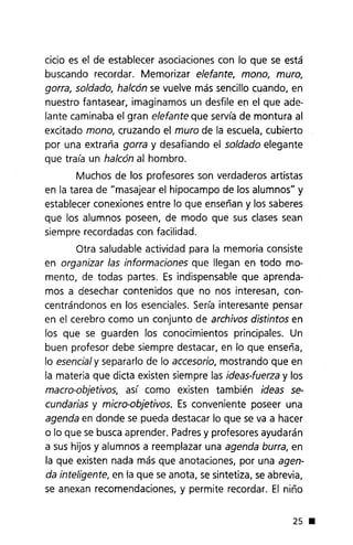 cicio es el de establecer asociaciones con lo que se está
buscando recordar. Memorizar elefante, mono, muro,
gorra, soldado, halcón se vuelve más sencillo cuando, en
nuestro fantasear, imaginamos un desfile en el que ade-
lante caminaba el gran elefante que servía de montura al
excitado mono, cruzando el muro de la escuela, cubierto
por una extraña gorra y desafiando el soldado elegante
que traía un halcón al hombro.
Muchos de los profesores son verdaderos artistas
en la tarea de "masajear el hipocampo de los alumnos" y
establecer conexiones entre lo que enseñan y los saberes
que los alumnos poseen, de modo que sus clases sean
siempre recordadas con facilidad.
Otra saludable actividad para la memoria consiste
en organizar las informaciones que llegan en todo mo-
mento, de todas partes. Es indispensable que aprenda-
mos a desechar contenidos que no nos interesan, con-
centrándonos en los esenciales. Sería interesante pensar
en el cerebro como un conjunto de archivos distintos en
los que se guarden los conocimientos principales. Un
buen profesor debe siempre destacar, en lo que enseña,
lo esencialy separarlo de lo accesorio, mostrando que en
la materia que dicta existen siempre las ideas-fuerza y los
macro-objetivos, así como existen también ideas se-
cundarias y micra-objetivos. Es conveniente poseer una
agenda en donde se pueda destacar lo que se va a hacer
o lo que se busca aprender. Padresy profesores ayudarán
a sus hijos y alumnos a reemplazar una agenda burra, en
la que existen nada más que anotaciones, por una agen-
da inteligente, en la que se anota, se sintetiza, se abrevia,
se anexan recomendaciones, y permite recordar. El niño
25 •
 