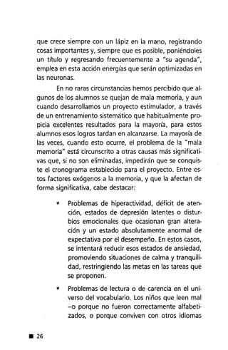 que crece siempre con un lápiz en la mano, registrando
cosas importantes y, siempre que es posible, poniéndoles
un titulo y regresando frecuentemente a "su agenda",
emplea en esta acción energías que serán optimizadas en
las neuronas.
En no raras circunstancias hemos percibido que al-
gunos de los alumnos se quejan de mala memoria, y aun
cuando desarrollamos un proyecto estimulador, a través
de un entrenamiento sistemático que habitualmente pro-
picia excelentes resultados para la mayoría, para estos
alumnos esos logros tardan en alcanzarse. La mayoría de
las veces, cuando esto ocurre, el problema de la "mala
memoria" está circunscrito a otras causas más significati-
vas que, si no son eliminadas, impedirán que se conquis-
te el cronograma establecido para el proyecto. Entre es-
tos factores exógenos a la memoria, y que la afectan de
forma significativa, cabe destacar:
l! Problemas de hiperactividad, déficit de aten-
ción, estados de depresión latentes o distur-
bios emocionales que ocasionan gran altera-
ción y un estado absolutamente anormal de
expectativa por el desempeño. En estos casos,
se intentará reducir esos estados de ansiedad,
promoviendo situaciones de calma y tranquili-
dad, restringiendo las metas en las tareas que
se proponen.
l! Problemas de lectura o de carencia en el uni-
verso del vocabulario. Los niños que leen mal
-o porque no fueron correctamente alfabeti-
zados, o porque conviven con otros idiomas
• 26
 