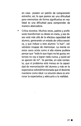 en casa- poseen un patrón de comprensión
estrecho; así, lo que parece ser una dificultad
para memorizar de forma significativa en rea-
lidad es una dificultad para comprender de
manera abarcadora.
* Crítica excesiva. Muchas veces, padres y profe-
sores transforman su deseo en meta, y ese de-
seo está más allá de la efectiva capacidad del
alumno, generando un estado de critica excesi-
va, y que induce a este alumno "a huir", vol-
viéndolo incapaz de memorizar. La mente en
estos casos actúa como si ella misma pudiera
pensar que "todo lo que logro no lesgusta; en-
tonces no voy a lograr nada nunca, y quizá así
se apenen de mi"'. Se percibe, en este contex-
to, que el problema está menos en la capaci-
dad de memorización del alumno y más en la
expectativa sobredimensionada que el docente
mantiene como ideal. La solución obvia es ami-
norar la expectativa y adecuarla a la realidad.
27 •
 