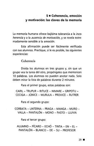 5 • Coherencia, emoción
y motivación: las claves de la memoria
La memoria humana ofrece bajísima tolerancia a la inco-
herencia y a la ausencia de motivación, y se revela extre-
madamente sensible a la emoción.
Esta afirmación puede ser fácilmente verificada
con sus alumnos. Practique, si le es posible, las siguientes
experiencias:
Coherencia
Divida los alumnos en tres grupos y, sin que un
grupo vea la tarea del otro, propóngales que memoricen
10 palabras. Los alumnos no pueden anotar nada. Solo
deben mirar la lista de palabras durante 2 minutos.
Para el primer grupo, estas palabras son:
CARIL - TRUPUR - RITUCE - NIMARE - GRIPOTU -
CEClGA - JONICE - MURULA - PROVICE - RUTRER
Para el segundo grupo:
CORBATA - LINTERNA - PRAGA - MANGA - MURO-
VALLA - PANTALÓN - MONO - PASTO - LLUVIA
Para el tercer grupo:
ALUMNO - PíCARO - ECHÓ - TINTA - EN - EL-
PANTALÓN - BLANCO - DE - SU - PROFESOR
29 •
 