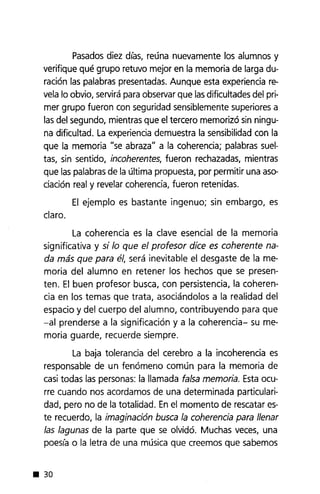 Pasados diez días, reúna nuevamente los alumnos y
verifique qué grupo retuvo mejor en la memoria de larga du-
ración las palabras presentadas. Aunque esta experiencia re-
vela lo obvio, servirá para observar que las dificultades del pri-
mer grupo fueron con seguridad sensiblemente superiores a
las del segundo, mientras que el tercero memorizó sin ningu-
na dificultad. La experiencia demuestra la sensibilidad con la
que la memoria "se abraza" a la coherencia; palabras suel-
tas, sin sentido, incoherentes, fueron rechazadas, mientras
que las palabras de la última propuesta, por permitir una aso-
ciación real y revelar coherencia, fueron retenidas.
El ejemplo es bastante ingenuo; sin embargo, es
claro.
La coherencia es la clave esencial de la memoria
significativa y si lo que el profesor dice es coherente na-
da más que para él, será inevitable el desgaste de la me-
moria del alumno en retener los hechos que se presen-
ten. El buen profesor busca, con persistencia, la coheren-
cia en los temas que trata, asociándolos a la realidad del
espacio y del cuerpo del alumno, contribuyendo para que
-al prenderse a la significación y a la coherencia- su me-
moria guarde, recuerde siempre.
La baja tolerancia del cerebro a la incoherencia es
responsable de un fenómeno común para la memoria de
casi todas las personas: la llamada falsa memoria. Esta ocu-
rre cuando nos acordamos de una determinada particulari-
dad, pero no de la totalidad. En el momento de rescatar es-
te recuerdo, la imaginación busca la coherencia para llenar
las lagunas de la parte que se olvidó. Muchas veces, una
poesía o la letra de una música que creemos que sabemos
• 30
 