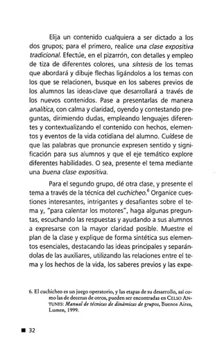 Elija un contenido cualquiera a ser dictado a los
dos grupos; para el primero, realice una clase expositiva
tradicional. Efectúe, en el pizarrón, con detalles y empleo
de tiza de diferentes colores, una s¡'ntesis de los temas
que abordará y dibuje flechas ligándolos a los temas con
los que se relacionen, busque en los saberes previos de
los alumnos las ideas-clave que desarrollará a través de
los nuevos contenidos. Pase a presentarlas de manera
analirica, con calma y claridad, oyendo y contestando pre-
guntas, dirimiendo dudas, empleando lenguajes diferen-
tes y contextualizando el contenido con hechos, elemen-
tos y eventos de la vida cotidiana del alumno. Cuídesede
que las palabras que pronuncie expresen sentido y signi-
ficación para sus alumnos y que el eje temático explore
diferentes habilidades. O sea, presente el tema mediante
una buena clase expositiva.
Parael segundo grupo, dé otra clase,y presente el
tema a través de la técnica del cuchicheo.6 Organice cues-
tiones interesantes, intrigantes y desafiantes sobre el te-
ma y, "para calentar los motores", haga algunas pregun-
tas, escuchando las respuestasy ayudando a sus alumnos
a expresarse con la mayor claridad posible. Muestre el
plan de la clase y explique de forma sintética sus elemen-
tos esenciales,destacando las ideas principales y separán-
dolas de las auxiliares, utilizando las relaciones entre el te-
ma y los hechos de la vida, los saberes previos y las expe-
6. El cuchicheo es un juego operatorio, y las etapas de su desarrollo, así co-
mo las de decenas de otros, pueden ser encontradas en CELSO AN-
TUNES: Manual de técnicas de dinámicas de grupos, Buenos Aires,
Lumen,1999 .
• 32
 