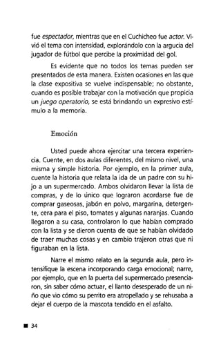 fue espectador, mientras que en el Cuchicheofue actor. Vi-
vió el tema con intensidad, explorándolo con la argucia del
jugador de fútbol que percibe la proximidad del gol.
Es evidente que no todos los temas pueden ser
presentados de esta manera. Existenocasiones en las que
la clase expositiva se vuelve indispensable; no obstante,
cuando es posible trabajar con la motivación que propicia
un juego operatorio, se está brindando un expresivo est¡:o
mulo a la memoria.
Emoción
Usted puede ahora ejercitar una tercera experien-
cia. Cuente, en dos aulas diferentes, del mismo nivel, una
misma y simple historia. Por ejemplo, en la primer aula,
cuente la historia que relata la ida de un padre con su hi-
jo a un supermercado. Ambos olvidaron llevar la lista de
compras, y de lo único que lograron acordarse fue de
comprar gaseosas,jabón en polvo, margarina, detergen-
te, cera para el piso, tomates y algunas naranjas. Cuando
llegaron a su casa, controlaron lo que hablan comprado
con la lista y se dieron cuenta de que se hablan olvidado
de traer muchas cosas y en cambio trajeron otras que ni
figuraban en la lista.
Narre el mismo relato en la segunda aula, pero in-
tensifique la escena incorporando carga emocional; narre,
por ejemplo, que en la puerta del supermercado presencia-
ron, sin saber cómo actuar, el llanto desesperadode un ni-
ño que vio cómo su perrito era atropellado y se rehusabaa
dejar el cuerpo de la mascota tendido en el asfalto.
• 34
 