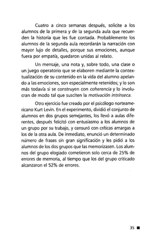 Cuatro a cinco semanas después, solicite a los
alumnos de la primera y de la segunda aula que recuer-
den la historia que les fue contada. Probablemente los
alumnos de la segunda aula recordarán la narración con
mayor lujo de detalles, porque sus emociones, aunque
fuera por empatía, quedaron unidas al relato.
Un mensaje, una nota y, sobre todo, una clase o
un juego operatorio que se elaboren mediante la contex-
tualización de su contenido en la vida del alumno apelan-
do a las emociones, son especialmente retenidos; y lo son
más todavía si se construyen con coherencia y lo involu-
cran de modo tal que susciten la motivación intr(nseca.
Otro ejerciciofue creado por el psicólogo norteame-
ricano Kurt Levin. Enel experimento, dividió el conjunto de
alumnos en dos grupos semejantes, los llevó a aulas dife-
rentes, después felicitó con entusiasmo a los alumnos de
un grupo por su trabajo, y censuró con críticas amargas a
los de la otra aula. De inmediato, enunció un determinado
número de frases sin gran significación y les pidió a los
alumnos de los dos grupos que las memorizasen. Losalum-
nos del grupo elogiado cometieron solo cerca de 25% de
errores de memoria, al tiempo que los del grupo criticado
alcanzaron el 52% de errores.
35 •
 