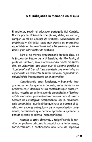 6 • Trabajando la memoria en el aula
El profesor, según el educador portugués Rui Canário,
Doctor por la Universidad de Lisboa, debe, en verdad,
cumplir un rol de analista de símbolos, solucionador de
problemas y, sin duda, tiene que creerse un profesional
especialista en las relaciones entre las personas y los sa-
beres, y un constructor de sentidos.
Para el no menos extraordinario Frederic Litto, de
la Escueladel Futuro de la Universidad de Sao Paulo, el
profesor, también, será estimulador del placer de apren-
der, un alquimista que hace que el alumno perciba el
"contexto" y el "sentido" en la materia que se estudia; un
especialista en despertar la autoestima del "aprendiz" in-
volucrándolo intensamente en lo aprendido.
Considerando estas funciones, y buscando inte-
grarlas, se percibe que todo docente, antes de ser un es-
pecialista en el dominio de los contenidos que busca en-
señar, necesita ser estimulador de aprendizajes y "jardine-
ro" de memorias, promoviendo en sus alumnos el uso co-
herente de estrategias; diferenciando, así, la memoriza-
ción automática -que lo único que hace es obstruir el ce-
rebro con saberes anárquicos- de la memorización cons-
ciente, herramienta que permite aprender a aprender y
pensar el cómo se piensa (metacognición).
Atentos a estos objetivos, y resignificando la fun-
ción del profesor tal como lo describimos anteriormente,
consideraremos a continuación una serie de aspectos
37 •
 