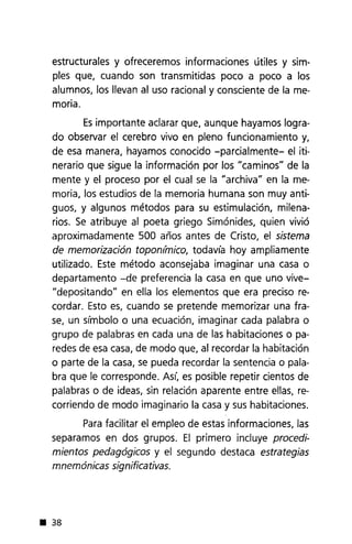 estructurales y ofreceremos informaciones útiles y sim-
ples que, cuando son transmitidas poco a poco a los
alumnos, los llevan al uso racional y consciente de la me-
moria.
Esimportante aclarar que, aunque hayamos logra-
do observar el cerebro vivo en pleno funcionamiento y,
de esa manera, hayamos conocido -parcialmente- el iti-
nerario que sigue la información por los "caminos" de la
mente y el proceso por el cual se la "archiva" en la me-
moria, los estudios de la memoria humana son muy anti-
guos, y algunos métodos para su estimulación, milena-
rios. Se atribuye al poeta griego Simónides, quien vivió
aproximadamente 500 años antes de Cristo, el sistema
de memorización topon/mico, todavía hoy ampliamente
utilizado. Este método aconsejaba imaginar una casa o
departamento -de preferencia la casa en que uno vive-
"depositando" en ella los elementos que era preciso re-
cordar. Esto es, cuando se pretende memorizar una fra-
se, un símbolo o una ecuación, imaginar cada palabra o
grupo de palabras en cada una de las habitaciones o pa-
redes de esa casa, de modo que, al recordar la habitación
o parte de la casa, se pueda recordar la sentencia o pala-
bra que le corresponde. Así, es posible repetir cientos de
palabras o de ideas, sin relación aparente entre ellas, re-
corriendo de modo imaginario la casa y sus habitaciones.
Parafacilitar el empleo de estas informaciones, las
separamos en dos grupos. El primero incluye procedi-
mientos pedagógicos y el segundo destaca estrategias
mnemónicas significativas .
• 38
 