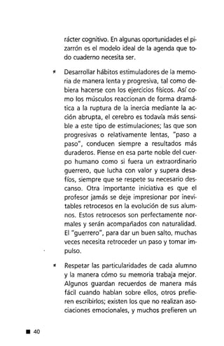 • 40
rácter cognitivo. Enalgunas oportunidades el pi-
zarrón es el modelo ideal de la agenda que to-
do cuaderno necesitaser.
* Desarrollar hábitos estimuladores de la memo-
ria de manera lenta y progresiva, tal como de-
biera hacerse con los ejercicios físicos. Así co-
mo los músculos reaccionan de forma dramá-
tica a la ruptura de la inercia mediante la ac-
ción abrupta, el cerebro es todavía más sensi-
ble a este tipo de estimulaciones; las que son
progresivas o relativamente lentas, "paso a
paso", conducen siempre a resultados más
duraderos. Pienseen esa parte noble del cuer-
po humano como si fuera un extraordinario
guerrero, que lucha con valor y supera desa-
fíos, siempre que se respete su necesario des-
canso. Otra importante iniciativa es que el
profesor jamás se deje impresionar por inevi-
tables retrocesos en la evolución de sus alum-
nos. Estos retrocesos son perfectamente nor-
males y serán acompañados con naturalidad.
El "guerrero", para dar un buen salto, muchas
veces necesita retroceder un paso y tomar im-
pulso.
* Respetar las particularidades de cada alumno
y la manera cómo su memoria trabaja mejor.
Algunos guardan recuerdos de manera más
fácil cuando hablan sobre ellos, otros prefie-
ren escribirlos; existen los que no realizan aso-
ciaciones emocionales, y muchos prefieren un
 