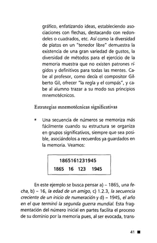 gráfico, enfatizando ideas, estableciendo aso-
ciaciones con flechas, destacando con redon-
deles o cuadrados, etc. Así como la diversidad
de platos en un "tenedor libre" demuestra la
existencia de una gran variedad de gustos, la
diversidad de métodos para el ejercicio de la
memoria muestra que no existen patrones n:
gidos y definitivos para todas las mentes. Ca-
be al profesor, como decía el compositor Gil-
berto Gil, ofrecer "la regla y el compás", y ca-
be al alumno trazar a su modo sus principios
mnemotécnicos.
Estrategias mnemotécnicas significativas
* Una secuencia de números se memoriza más
fácilmente cuando su estructura se organiza
en grupos significativos, siempre que sea posi-
ble, asociándolos a recuerdos ya guardados en
la memoria. Veamos:
1865161231945
1865 16 123 1945
Eneste ejemplo se busca pensar a) - 1865, una fe-
cha, b) - 16, la edad de un amigo, c) 1.2.3, la secuencia
creciente de un iniciode numeración y d) - 1945, el año
en el que terminó la segunda guerra mundial. Esta frag-
mentación del número inicial en partes facilita el proceso
de su dominio por la memoria pues, al ser evocada, trans-
41 •
 