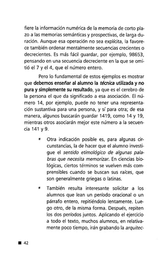 fiere la información numérica de la memoria de corto pla-
zo a las memorias semánticas y prospectivas, de larga du-
ración. Aunque esa operación no sea explícita, la favore-
ce también ordenar mentalmente secuenciascrecientes o
decrecientes. Es más fácil guardar, por ejemplo, 98653,
pensando en una secuencia decreciente en la que se omi-
tió el 7 y el 4, que el número entero.
Pero lo fundamental de estos ejemplos es mostrar
que debemos enseñar al alumno la técnica utilizada y no
pura y simplemente su resultado, ya que es el cerebro de
la persona el que da significado a esa asociación. El nú-
mero 14, por ejemplo, puede no tener una representa-
ción sustantiva para una persona, y sí para otra; de esa
manera, algunos buscarán guardar 1419, como 14 y 19,
mientras otros asociarán mejor este número a la secuen-
cia 141 y 9.
* Otra indicación posible es, para algunas cir-
cunstancias, la de hacer que el alumno investi-
gue el sentido etimológico de algunas pala-
bras que necesita memorizar. En ciencias bio-
lógicas, ciertos términos se vuelven más com-
prensibles cuando se buscan sus raíces, que
son generalmente griegas o latinas.
* También resulta interesante solicitar a los
alumnos que lean un período oracional o un
párrafo entero, repitiéndolo lentamente. Lue-
go otro, de la misma forma. Después, repiten
los dos períodos juntos. Aplicando el ejercicio
a todo el texto, muchos alumnos, en relativa-
mente poco tiempo, irán grabando la arquitec-
• 42
 