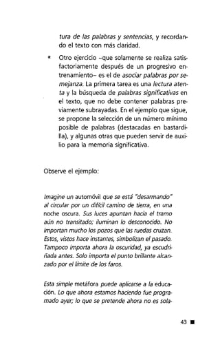 tura de las palabras y sentencias, y recordan-
do el texto con más claridad.
* Otro ejercicio -que solamente se realiza satis-
factoriamente después de un progresivo en-
trenamiento- es el de asociar palabras por se-
mejanza. La primera tarea es una lectura aten-
ta y la búsqueda de palabras significativas en
el texto, que no debe contener palabras pre-
viamente subrayadas. Enel ejemplo que sigue,
se propone la selección de un número mínimo
posible de palabras (destacadas en bastardi-
lla), y algunas otras que pueden servir de auxi-
lio para la memoria significativa.
Observe el ejemplo:
Imagine un automóvil que se está "desarmando"
al circular por un dif¡(:il camino de tierra, en una
noche oscura. Sus luces apuntan hacia el tramo
aún no transitado; iluminan lo desconocido. No
importan mucho 105 pozos que las ruedas cruzan.
Estos, vistos hace instantes, simbolizan el pasado.
Tampoco importa ahora la oscuridad, ya escudri-
ñada antes. Solo importa el punto brillante alcan-
zado por ell¡{nite de 105 faros.
Esta simple metáfora puede aplicarse a la educa-
ción. Lo que ahora estamos haciendo fue progra-
mado ayér; lo que se pretende ahora no es sola-
43 •
 