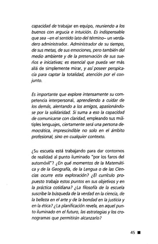 capacidad de trabajar en equipo, reuniendo a los
buenos con argucia e intuición. Es indispensable
que sea -en el sentido lato del término- un verda-
dero administrador. Administrador de su tiempo,
de sus metas, de sus emociones, pero también del
medio ambiente y de la preservación de sus sue-
ños e iniciativas; es esencial que pueda ver más
allá de simplemente mirar, y as( poseer perspica-
cia para captar la totalidad, atención por el con-
junto.
Es importante que explore intensamente su com-
petencia interpersonal, aprendiendo a cuidar de
los demás, alentando a los amigos, apasionándo-
se por la solidaridad. Si suma a eso la capacidad
de comunicarse con claridad, empleando sus múl-
tiples lenguajes, ciertamente será una persona de-
mocrática, imprescindible no solo en el ámbito
profesional, sino en cualquier contexto.
¿Su escuela está trabajando para dar contornos
de realidad al punto iluminado "por los faros del
automóvil"? ¿En qué momentos de la Matemáti-
ca y de la Geografta, de la Lengua o de las Cien-
cias ocurre esta exploración? ¿El curr{culo pro-
puesto trabaja estos puntos en sus objetivos y en
la práctica cotidiana? ¿La fi/osof/a de la escuela
suscribe la búsqueda de la verdad en la ciencia, de
la belleza en el arte y de la bondad en la justicia y
en la ética? ¿La planificación revela, en aquel pun-
to i/uminado en el futuro, las estrategias y los cro-
nogramas que permitirán alcanzado?
45 •
 