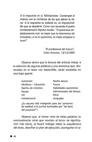 Si la respuesta es SI; felicitaciones. Contemple el
milenio con la confianza de los que labran la tie-
rra. Si la respuesta es todav(a no, es imprescindi-
ble que se despierte. Como nos recuerda el poeta
norteamericano Wystan Auden: "Si queremos ver-
daderamente vivir, es mejor que lo intentemos de
inmediato; si no lo queremos, es mejor empezar a
morir".
"El profesional del futuro",
Celso Antunes, 13/12/2000
Observe ahora que la lectura del artículo indujo a
la selección de algunas palabras y una sentencia que, des-
tacadas en e! texto con bastardilla, serán anotadas en
una hoja aparte:
Automóvil
Metáfora - Educación
Espíritu de iniciativa
Equipo
Ver
Interpersonal
Noche oscura
Futuro
Habilidades operatorias
Administrador del tiempo
Mirar
Lenguajes
¿Su escuela está trabajando para dar contornos
de realidad a los puntos iluminados por "los faros
del automóvil"?
Observe que, al tomar nota de estas palabras (o
eventualmente otras que resulten al lector de significa-
ción más clara), se buscó trabajar sobre la arquitectura
del texto, descifrar su plan de ejecución, acompañar el ca-
• 46
 