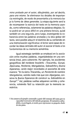 mino probado por el autor, dibujándolo, por as( decirlo,
para uno mismo. Se eliminaron los detalles de importan-
cia restringida, de modo de presentarlos a la memoria ba-
jo la forma de ideas generales. La etapa siguiente será la
de recomponer la esencia del texto en la memoria usan-
do, como referencias, solamente las palabras elegidas. Es-
to podrá ser un poco dificil en una primera lectura, quizá
también en una segunda, pero luego, investigando la co-
herencia entre las palabras anotadas y la idea global del
texto, será posible adquirir el dominio de su contenido en
una memorización significativa: el lector será capaz de re-
cordar las ideas centrales del autor al asociar el texto a los
fundamentos de su memoria semántica.
Igual estrategia también se empleará en la asocia-
ción entre muchas palabras, organizándolas en una sen-
tencia irreal, pero coherente. Por ejemplo, los accidentes
geog ráficos del nordeste brasileño - Tiracambu, Gurupi,
Alpercatas, Penitente, Mangabeiras, Sobradinho y Buena
Esperanza- serán mejor recordados al asociarlos de esta
manera: "En la sierra Tiracambu, un Penitente de nombre
Mangabeiras, vestido nada más que con Alpargatas, con-
serva la Buena Esperanza de construir su Sobradinho en
Gurupi".7 Así, palabras sueltas adquieren sentido y cohe-
rencia, volviendo fácil su retención por la memoria se-
mántica.
7. Se conserva el ejemplo construido a partir del contexto del autor, por su
capacidad mostrativa del método propuesto. El sustantivo sobra-
dinho, en portugués, es usado para representar un pequeño chalet
de dos pisos.
47 •
 