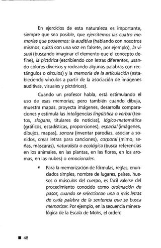 En ejercicios de esta naturaleza es importante,
siempre que sea posible, que ejercitemos las cuatro me-
morias que poseemos: la auditiva (hablando con nosotros
mismos, quizá con una voz en falsete, por ejemplo), la vi-
sual (buscando imaginar el elemento que el concepto de-
fine), la pictórica (escribiendo con letras diferentes, usan-
do colores diversos y rodeando algunas palabras con rec-
tángulos o circulos) y la memoria de la articulación (esta-
bleciendo vínculos a partir de la asociación de imágenes
auditivas, visuales y pictóricas).
Cuando un profesor habla, está estimulando el
uso de esas memorias; pero también cuando dibuja,
muestra mapas, proyecta imágenes, desarrolla compara-
ciones y estimula las inteligencias IingtJ(stica o verbal (tex-
tos, slogans, titulares de noticias), lógico-matemática
(gráficos, estadísticas, proporciones), espacial (imágenes,
dibujos, mapas), sonora (inventar parodias, asociar a so-
nidos, crear letras para canciones), corporal (mimo, se-
ñas, máscaras), naturalista o ecológica (busca referencias
en los animales, en las plantas, en las flores, en los aro-
mas, en las nubes) o emocionales.
* Parala memorización de fórmulas, reglas,enun-
ciados simples, nombre de lugares, países,hue-
sos o músculos del cuerpo, es fácil valerse del
procedimiento conocido como ordenación de
pasos, cuando se seleccionan una o más letras
de cada palabra de la sentencia que se busca
memorizar. Porejemplo, en la secuenciaminera-
lógica de la Escalade Mohs, el orden:
• 48
 