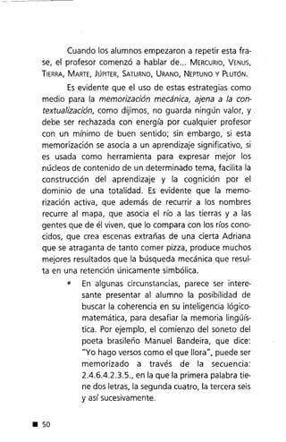 Cuando los alumnos empezaron a repetir esta fra-
se, el profesor comenzó a hablar de... MERCURIO,VENUS,
TIERRA,MARTE,JÚPITER,SATURNO,URANO,NEPTUNOy PLUTÓN.
Esevidente que el uso de estas estrategias como
medio para la memorización mecánica, ajena a la con-
textualización, como dijimos, no guarda ningún valor, y
debe ser rechazada con energía por cualquier profesor
con un mínimo de buen sentido; sin embargo, si esta
memorización se asocia a un aprendizaje significativo, si
es usada como herramienta para expresar mejor los
núcleos de contenido de un determinado tema, facilita la
construcción del aprendizaje y la cognición por el
dominio de una totalidad. Es evidente que la memo-
rización activa, que además de recurrir a los nombres
recurre al mapa, que asocia el río a las tierras y a las
gentes que de él viven, que lo compara con los ríos cono-
cidos, que crea escenas extrañas de una cierta Adriana
que se atraganta de tanto comer pizza, produce muchos
mejores resultados que la búsqueda mecánica que resul-
ta en una retención únicamente simbólica.
* En algunas circunstancias, parece ser intere-
sante presentar al alumno la posibilidad de
buscar la coherencia en su inteligencia lógico-
matemática, para desafiar la memoria linguís-
tica. Por ejemplo, el comienzo del soneto del
poeta brasileño Manuel Bandeira, que dice:
"Yo hago versos como el que llora", puede ser
memorizado a través de la secuencia:
2.4.6.4.2.3.5., en la que la primera palabra tie-
ne dos letras, la segunda cuatro, la tercera seis
y así sucesivamente.
• 50
 