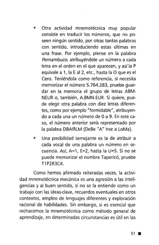 * Otra actividad mnemotécnica muy popular
consiste en traducir los números, que no po-
seen ningún sentido, por otras tantas palabras
con sentido, introduciendo estas últimas en
una frase. Por ejemplo, piense en la palabra
Pernambuco, atribuyéndole un número a cada
letra en el orden en el que aparecen, y así la P
equivale a 1, la Eal 2, etc., hasta la O que es el
Cero. Teniéndola como referencia, si necesita
memorizar el número 5.764.283, pruebe guar-
dar en la memoria el grupo de letras ABM-
NEURo, también, A.BMN.EUR. Si quiere, pue-
de elegir otra palabra con diez letras diferen-
tes, como por ejemplo "formidable", atribuyen-
do a cada una un número de O a 9. En este ca-
so, el número anterior sería representado por
la palabra DBAIRLM(DeBe "A" Irse a LoMa).
* Una posibilidad semejante es la de atribuir a
cada vocal de una palabra un número en se-
cuencia. Así, A=1, E=2, hasta la U=5. Si no se
puede memorizar el nombre Tapericó, pruebe
T1P2R3C4.
Como hemos afirmado reiteradas veces, la activi-
dad mnemotécnica mecánica es una agresión a las inteli-
gencias y al buen sentido, si no se la entiende como un
trabajo con las ideas-clave,recuerdos eventuales en otros
contextos, empleo de lenguajes diferentes y exploración
racional de habilidades. Sin embargo, si es esencial que
rechacemos la mnemotécnica como método general de
aprendizaje, en determinadas circunstancias es útil en las
51 •
 