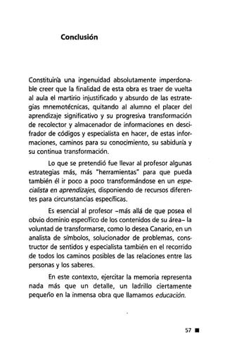 Conclusión
Constituiría una ingenuidad absolutamente imperdona-
ble creer que la finalidad de esta obra es traer de vuelta
al aula el martirio injustificado y absurdo de las estrate-
gias mnemotécnicas, quitando al alumno el placer del
aprendizaje significativo y su progresiva transformación
de recolector y almacenador de informaciones en desci-
frador de códigos y especialista en hacer, de estas infor-
maciones, caminos para su conocimiento, su sabiduna y
su continua transformación.
Lo que se pretendió fue llevar al profesor algunas
estrategias más, más "herramientas" para que pueda
también él ir poco a poco transformándose en un espe-
cialista en aprendizajes, disponiendo de recursos diferen-
tes para circunstancias específicas.
Esesencial al profesor -más allá de que posea el
obvio dominio específico de los contenidos de su área- la
voluntad de transformarse, como lo desea Canario, en un
analista de símbolos, solucionador de problemas, cons-
tructor de sentidos y especialista también en el recorrido
de todos los caminos posibles de las relaciones entre las
personas y los saberes.
En este contexto, ejercitar la memoria representa
nada más que un detalle, un ladrillo ciertamente
pequeño en la inmensa obra que llamamos educación.
57 •
 